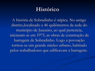 Histórico A história de Sobradinho é atípica. No antigo distrito,localizado a 46 quilômetros da sede do município de Juazeiro, ao qual pertencia, iniciaram-se em 1973, as obras de construção da barragem de Sobradinho. Logo a povoação tornou-se um grande núcleo urbano, habitado pelos trabalhadores que edificavam a barragem.  