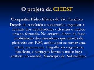 O projeto da  CHESF Companhia Hidro Elétrica do São Francisco Depois de concluída a construção, organizar a retirada dos trabalhadores e destruir o núcleo urbano formado. No entanto, diante de forte mobilização dos moradores que através de plebiscito em 1989, acabou por se tornar uma cidade permanente. Orgulho da engenharia brasileira, a barragem forma o maior lago artificial do mundo. Município de  Sobradinho  