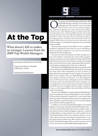 TH    ANNUAL                                   ANNUAL
                                                                                  TOP
                                                                                  WEALTH
                                                                                                                           TOP
                                                                                                                       WEALTH
                                                                                  MANAGERS                             MANAGER




                                           O
                                                          ne year ago, when Wealth Manager published the 2008
                                                          Top Wealth Manager rankings, we wrote about how
                                                          challenging the macroeconomic scene and markets
                                                          had become for even the top wealth managers.
                                           Few could have imagined we were only at the tip of the iceberg—
                                           and what was to come. Wealth managers and their clients have



At the Top
                                           come through the most wrenching financial storms most people
                                           can fathom, while at the same time the world has seen some of
                                           the largest and most outrageous financial swindles of all time
                                           exposed. While almost no one has been left untouched, some
                                           wealth managers are coming back stronger than ever, even though
                                           many are smaller.

What doesn’t kill us makes                    The issues that emerge from the rubble are trust, compliance,
                                           confidence, building your firm back up—and as a backdrop to
us stronger: Lessons from the              almost everything, re-regulation on a scale not seen since the

2009 Top Wealth Managers.                  aftermath of the Great Depression.
                                              Of course, the bedrock foundation of wealth management is
                                           trust and confidence. Especially now. Great wealth managers'
                                           practices are based on trust and confidence; these go hand-in-hand
                                           with fiduciary duty and re-evaluating the everyday and emerging
     Introduction By Kathleen M. McBride   risks to your firms and your clients, regaining portfolio and invest-
                                           ment bearings, and getting clients back onto a stable path.
     Vignettes By Nancy R. Mandell            With that in mind, Wealth Manager is pleased to announce the ninth
     & Michael S. Fischer                  annual ranking of Top Wealth Managers (formerly the Top Dogs)
                                           by average assets under management per client. As always, we
     Analysis By Philip Palaveev           appreciate the time participants took to complete the survey that
                                           leads to these rankings. This year, Wealth Manager asked many
                                           more questions than in any other year—47 in all, including six
                                           years of ADV-reported assets. Although more than 500 firms
                                           started the survey, some firms left their surveys incomplete; oth-
                                           ers completed the survey but did not have the requisite minimum
                                           total AUM; a few were ineligible as B/Ds or banks, and still oth-
                                           ers were not SEC-registered RIAs. Once those fell out, 407 firms
                                           made the ranking list.
                                              This year we are delighted to include analysis by Wealth Manager’s
                                           practice management columnist Philip Palaveev, who is president
                                           of Fusion Advisor Network in Elmsford, N.Y., and a former Moss
                                           Adams principal. His deep knowledge of practice management for
                                           RIAs is legendary, and his full report on the survey and rankings
                                           can be found at wealthmanagerweb.com.
                                              In addition to the annual Top Wealth Managers survey, Wealth
                                           Manager is introducing a quarterly Top Wealth Managers Pulse—a
                                           mini-survey intended to provide information for regular, timely re-
                                           ports about the state of wealth management, right now—authored
                                           by Philip Palaveev. In this turbulent time, fresh insight from the
                                           Top Wealth Managers will be more important than ever—and to
                                           make matters even more interesting, we ask participants to sug-
                                           gest questions for the Pulse survey. What would you most want to
                                           ask the Top Wealth Managers? Please send the questions you feel
                                           are the most relevant to kmcbride@wealthmanagermag.com.



                                                     w e a lt h m a n a g e r w e b . c o m  j u ly/a u g u s t 2 0 0 9    9
 