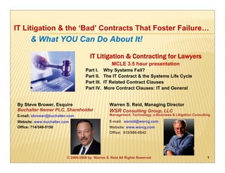 IT Litigation & the ‘Bad’ Contracts That Foster Failure…
      & What YOU Can Do About It!

                                      IT Litigation & Contracting for Lawyers
                                                   MCLE 3.5 hour presentation
                                   Part I.     Why Systems Fail?
                                   Part II.    The IT Contract & the Systems Life Cycle
                                   Part III.   IT Related Contract Clauses
                                   Part IV.    More Contract Clauses: IT and General


By Steve Brower, Esquire                         Warren S. Reid, Managing Director
Buchalter Nemer PLC, Shareholder                 WSR Consulting Group, LLC
E-mail: sbrower@buchalter.com                    Management, Technology, e-Business & Litigation Consulting

Website: www.buchalter.com                       E-mail: wsreid@wsrcg.com
Office: 714/549-5150                             Website: www.wsrcg.com
                                                 Office: 818/986-8842




                         © 2006-2009 by Warren S. Reid All Rights Reserved                               1
 