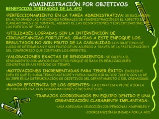 ADMINISTRACIÓN POR OBJETIVOS BENEFICIOS DERIVADOS DE LA APO PERFECCIONAMIENTO EN LA TAREA ADMINISTRATIVA :  SE ESCLARECEN EN ALTO GRADO LAS FUNCIONES NORMALES DE ADMINISTRACIÓN EN EL ASPECTO DE PLANEACIONES Y DE CONTROL, ADEMÀS DE LAS DESCRIPCIONES Y ESPECIFICACIONES DE LOS PUESTOS DE TRABAJO. UTILIDADES LOGRADAS SIN LA INTERVENCIÓN DE CIRCUNSTANCIAS FORTUITAS. GRACIAS A ESTE ENFOQUE LOS RESULTADOS NO SON FRUTO DE LA CASUALIDAD : LOS OBJETIVOS DE LUCRO SE DETERMINAN Y SON FRUTO DE UN ACUERDO A TRAVÉS DE LA PARTICIPACIÓN Y DEL COMPROMISO QUE CONTRAEN LOS GERENTES. VALORACIONES EXACTAS DE RENDIMIENTOS:  SE CALIFCA EL RENDIMIENTO CON MAYOR EXACTITUD PORQUE SE BASA EN REALIZACIONES CONCRETAS EN UN PERÌODO DE TIEMPO. MOTIVACIONES INCREMENTADAS PARA TENER ÈXITO:  EXCELENTE IDEA ES QUE EL SUBALTERNO PARTICIPE Y PUEDA HACER OIR SU VOZ JUNTO CON LA DE SU JEFE EN LA DETERMINACIÓN DE OBJETIVOS DEL DEPARTAMENTO O DEL ORGANISMO. MAYOR EFICIENCIA DE LOS GERENTES:  LA ESTRATEGIA VIENE A SER LA AUTODISCIPLINA, CON PROGRAMACIONES Y PRESUPUESTOS.  TRABAJOS COORDINADOS EN EQUIPO DENTRO E UNA ORGANIZACIÓN CLARAMENTE IMPLANTADA:  UNA ADECUADA SELECCIÓN CON PERSONAS ADAPABLES Y  COORDIANCIÓN BRINDADA POR LA APO. 