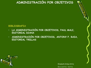 Elizabeth Orduz Ortiz D o c e n t e  U s t a ADMINISTRACIÓN POR OBJETIVOS BIBLIOGRAFIA LA ADMINISTRACIÓN POR OBJETIVOS, PAUL MALI, EDITORIAL DIANA ADMINISTRACIÓN POR OBJETIVOS, ANTONY P. RAIA, EDITORIAL TRILLAS 