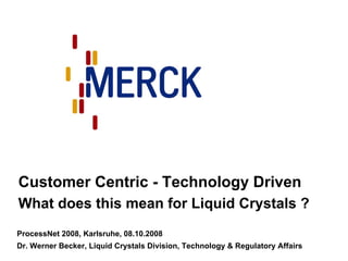 Customer Centric - Technology Driven
What does this mean for Liquid Crystals ?
ProcessNet 2008, Karlsruhe, 08.10.2008
Dr. Werner Becker, Liquid Crystals Division, Technology & Regulatory Affairs
 