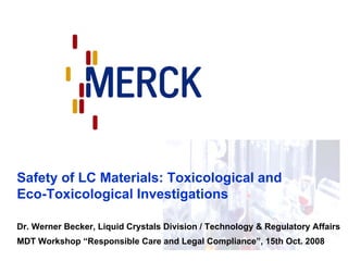 Safety of LC Materials: Toxicological and
Eco-Toxicological Investigations

Dr. Werner Becker, Liquid Crystals Division / Technology & Regulatory Affairs
MDT Workshop “Responsible Care and Legal Compliance”, 15th Oct. 2008
 