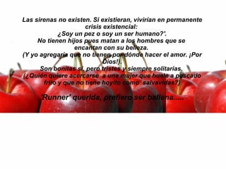 Las sirenas no existen. Si existieran, vivirían en permanente crisis existencial:  ¿Soy un pez o soy un ser humano?'. No tienen hijos pues matan a los hombres que se  encantan con su belleza.  (Y yo agregaría que no tienen por dónde hacer el amor. ¡Por Dios!). Son bonitas sí, pero tristes y siempre solitarias.  (¿Quién quiere acercarse  a una mujer que huele a pescado frito y que no tiene hoyito como  salvavidas?)   'Runner' querida, prefiero ser ballena..... 