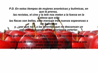 P.D. En estos tiempos de mujeres anoréxicas y bulímicas, en que la prensa,  las revistas, el cine y la tele nos meten a la fuerza en la Cabeza que sólo las flacas son bellas, este mensaje trae nuevas esperanzas a las ballenitas y, ¿por qué no?, a las sirenitas que no descansan un segundo pensando en su apariencia exterior. Yo prefiero disfrutar un helado junto a la sonrisa cómplice de mis hijos, una copa de vino con un hombre que me haga vibrar y una pasta exquisita con amigos que me quieren por lo que soy, no por cómo luzco.    