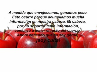 A medida que envejecemos, ganamos peso.  Esto ocurre porque acumulamos mucha información en nuestra cabeza. Mi cabeza,  por no soportar tanta información, comenzó a llenar el resto del cuerpo.  Ahora entiendo que no soy gorda,  ¡soy culta! 