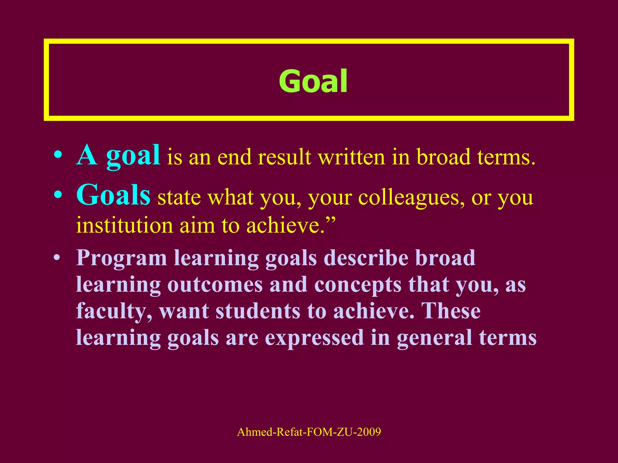 Goal A goal  is an end result written in broad terms.  Goals   state what you, your colleagues, or you institution aim to achieve.”   Program learning goals describe broad learning outcomes and concepts that you, as faculty, want students to achieve. These learning goals are expressed in general terms 