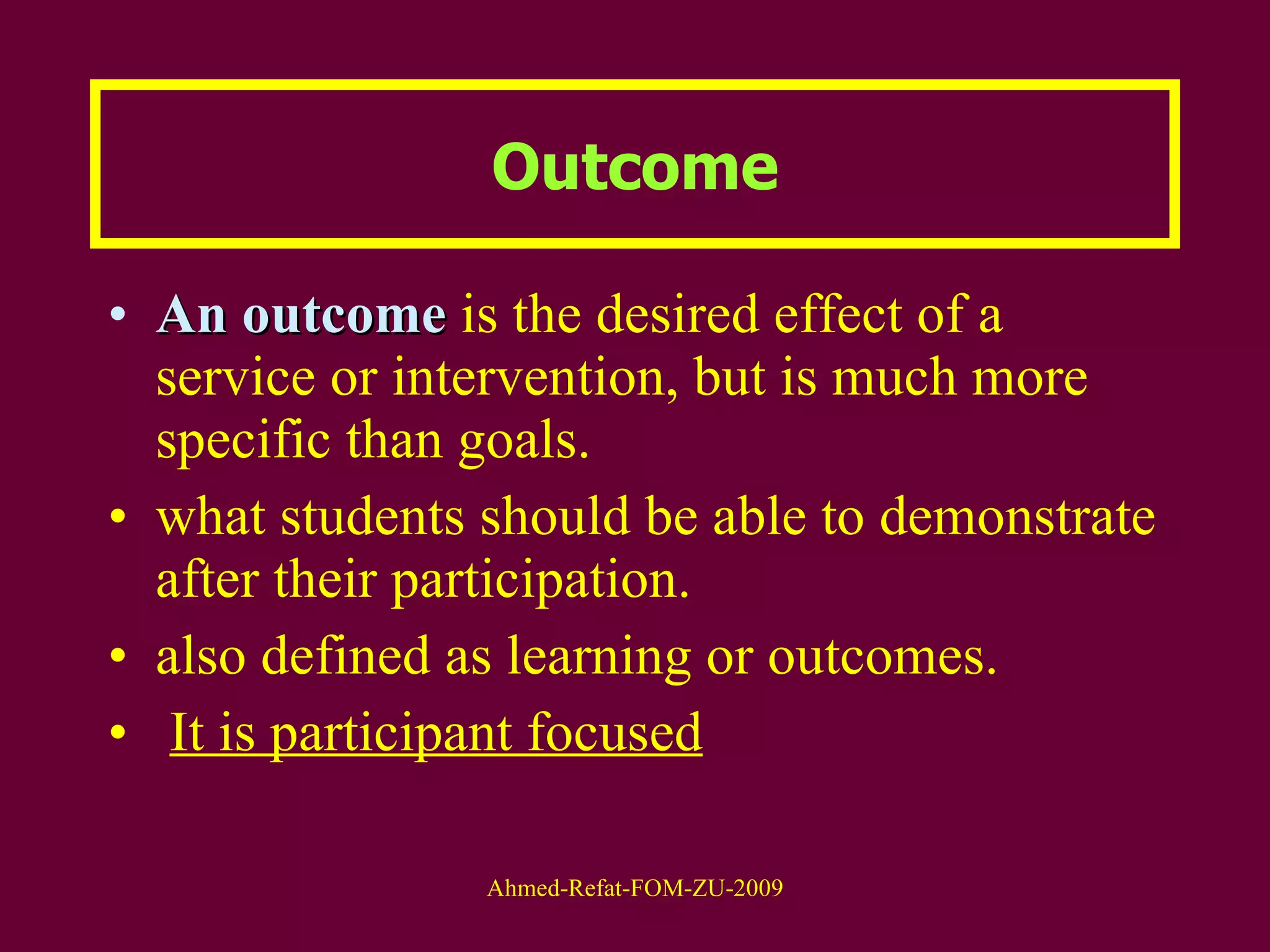 Outcome An outcome  is the desired effect of a service or intervention, but is much more specific than goals. what students should be able to demonstrate after their participation. also defined as learning or outcomes.  It is participant focused 