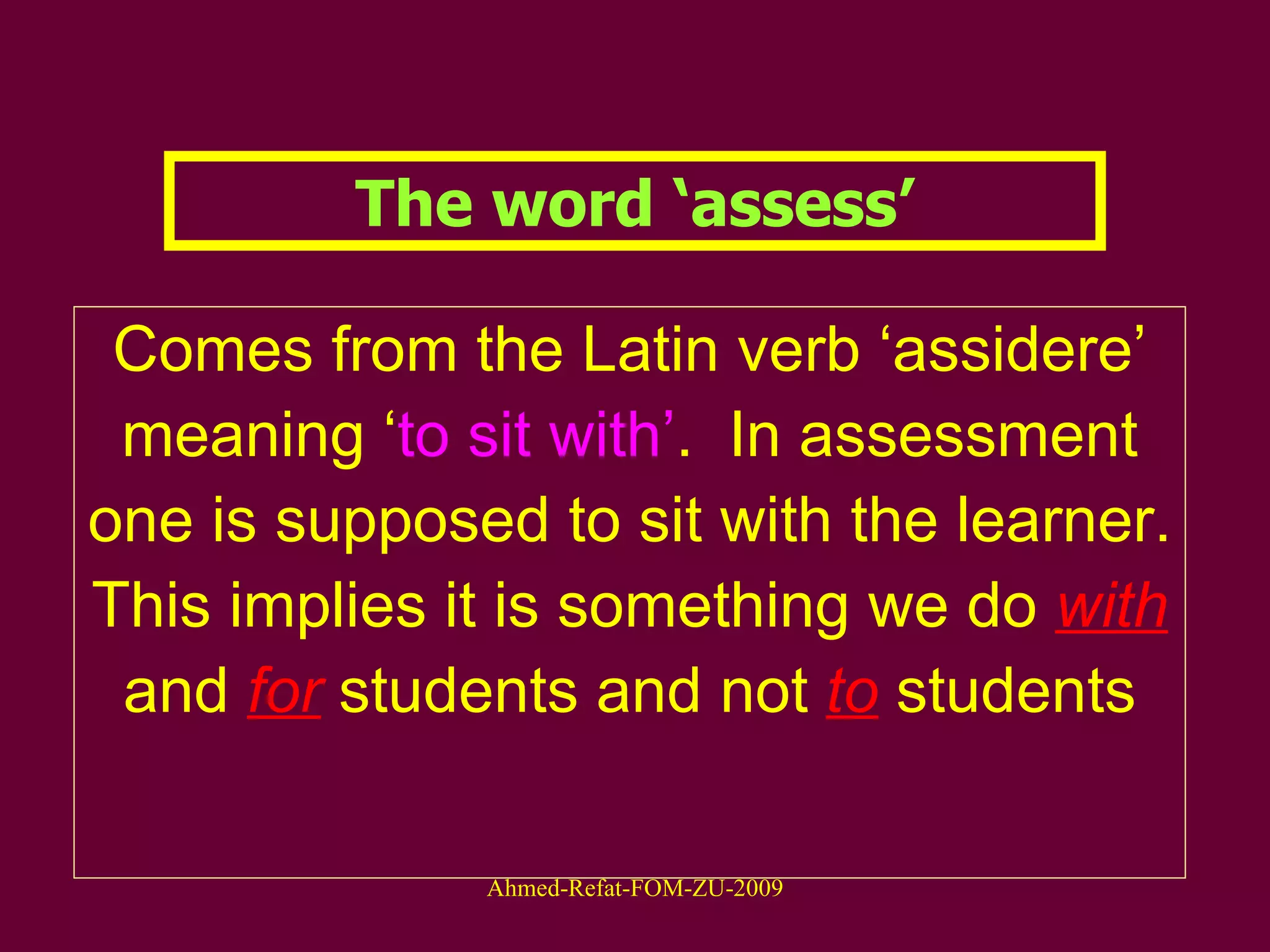 The word ‘assess’ Comes from the Latin verb ‘assidere’ meaning ‘ to sit with’ .  In assessment one is supposed to sit with the learner. This implies it is something we do  with   and   for   students and not  to  students 