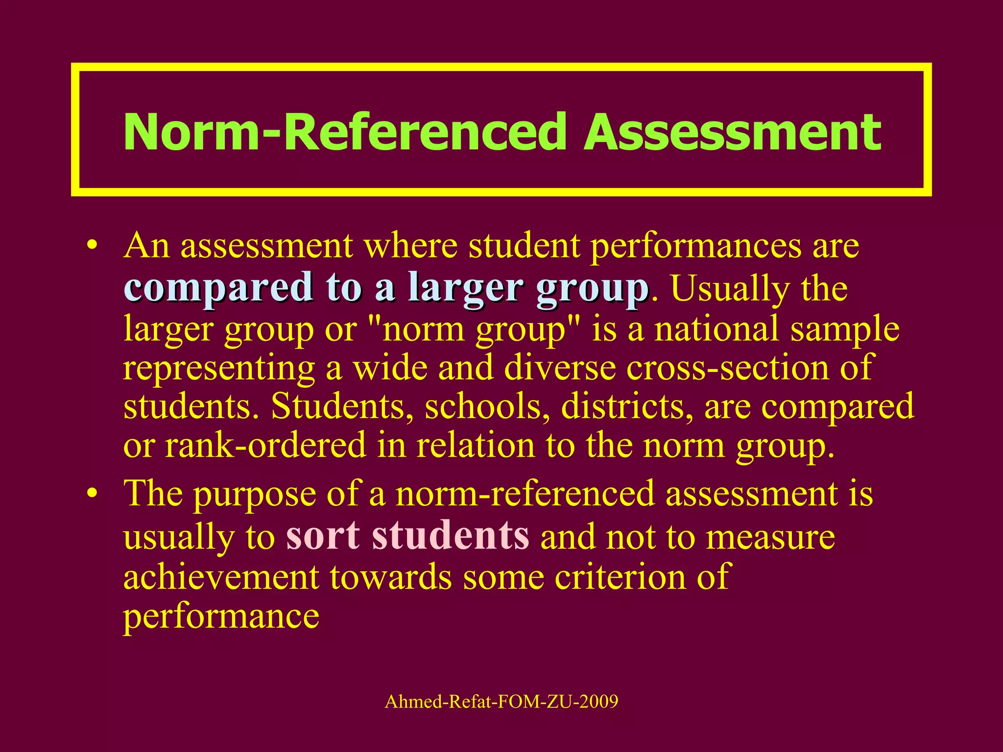 Norm-Referenced Assessment An assessment where student performances are  compared to a larger group . Usually the larger group or "norm group" is a national sample representing a wide and diverse cross-section of students. Students, schools, districts, are compared or rank-ordered in relation to the norm group.  The purpose of a norm-referenced assessment is usually to  sort students  and not to measure achievement towards some criterion of performance 