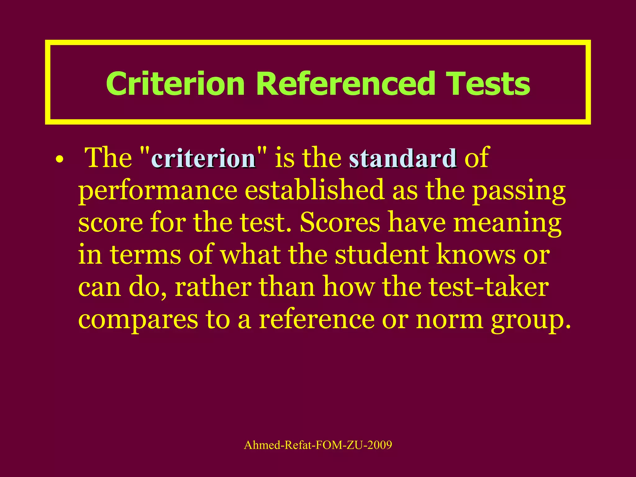 Criterion Referenced Tests The " criterion " is the  standard  of performance established as the passing score for the test. Scores have meaning in terms of what the student knows or can do, rather than how the test-taker compares to a reference or norm group.  
