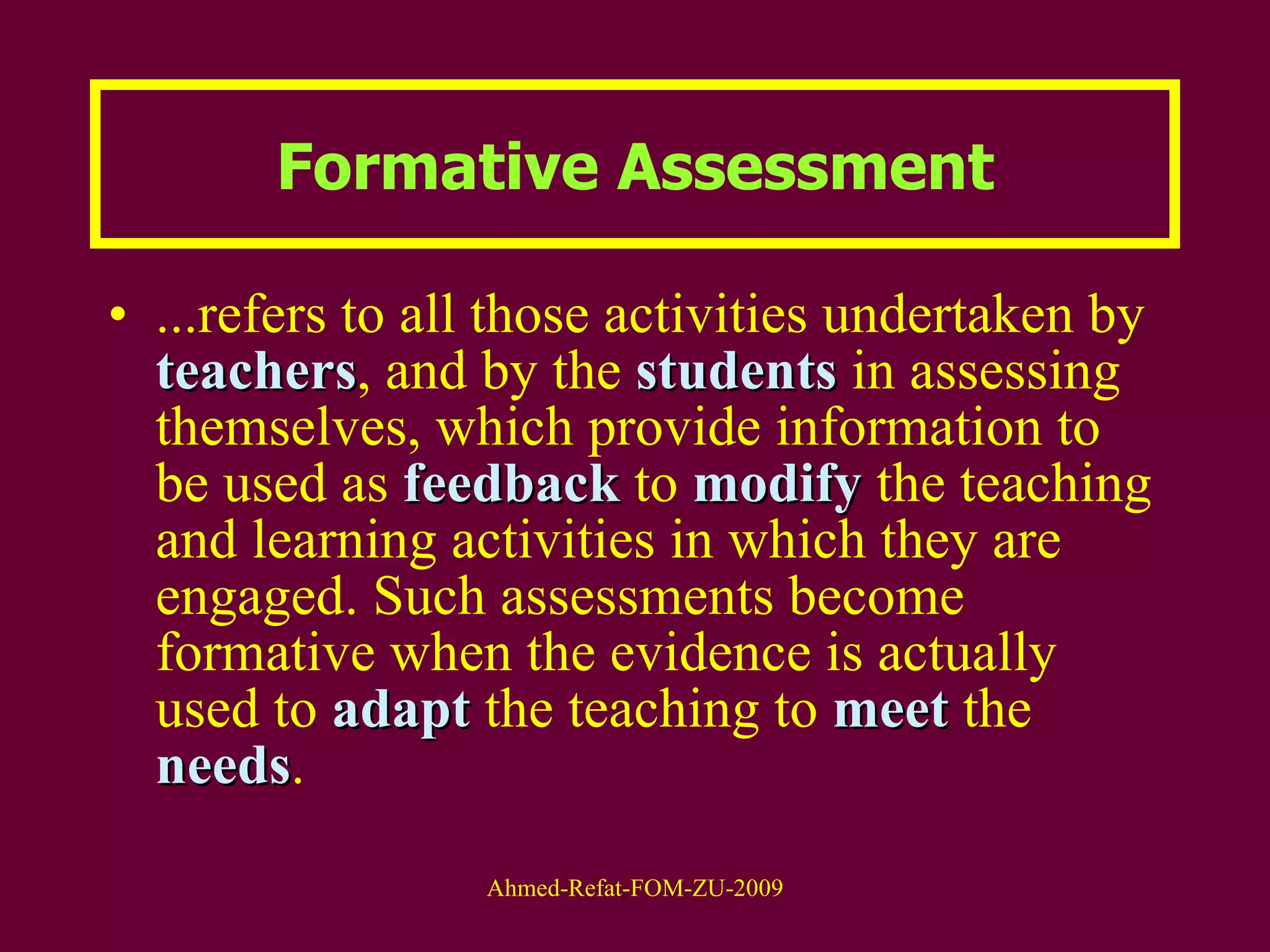 ...refers to all those activities undertaken by  teachers , and by the  students  in assessing themselves, which provide information to be used as  feedback  to  modify  the teaching and learning activities in which they are engaged. Such assessments become formative when the evidence is actually used to  adapt  the teaching to  meet  the  needs . Formative Assessment 