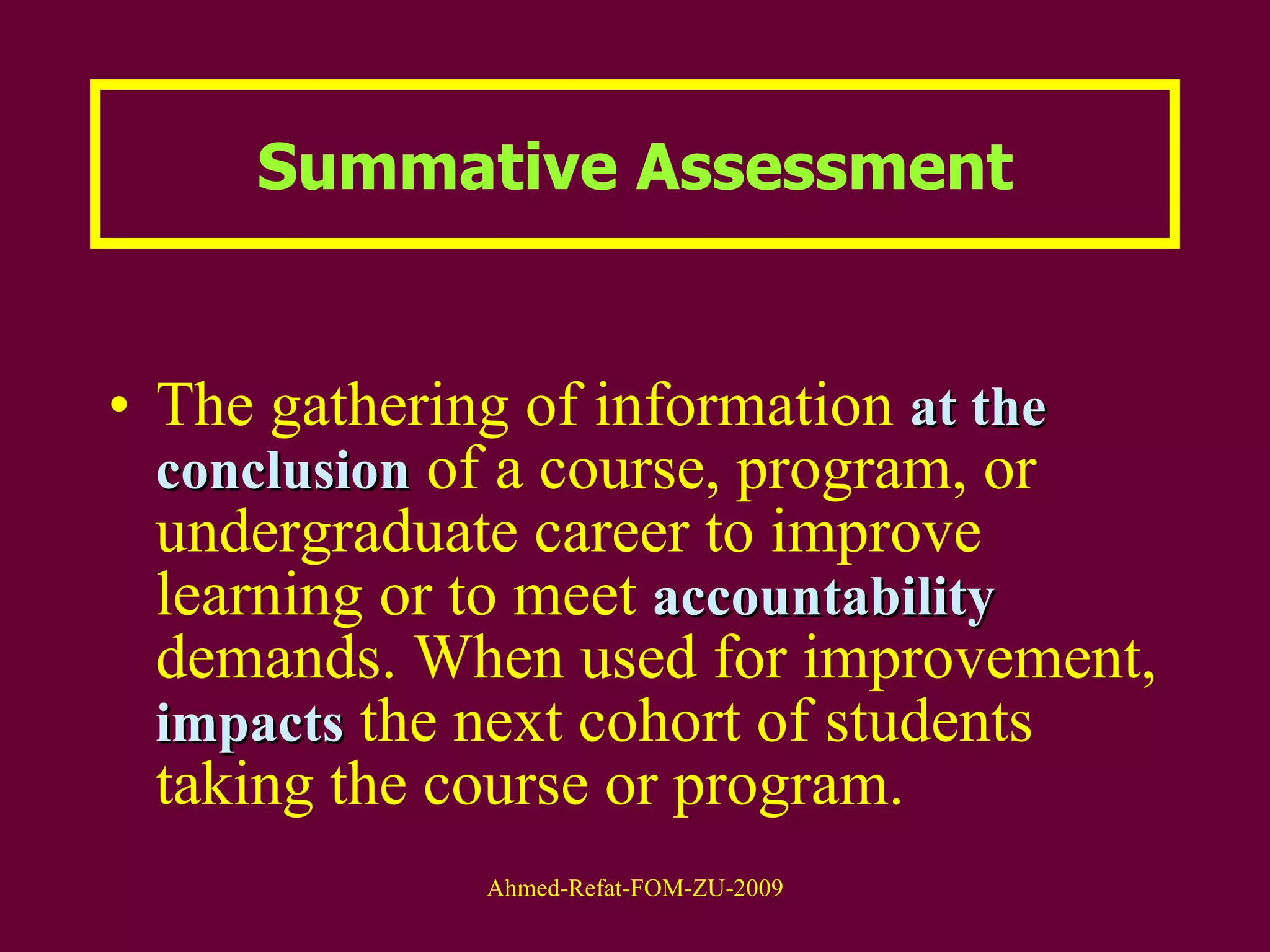 Summative Assessment The gathering of information  at the   conclusion  of a course, program, or undergraduate career to improve learning or to meet  accountability  demands. When used for improvement,  impacts  the next cohort of students taking the course or program.  