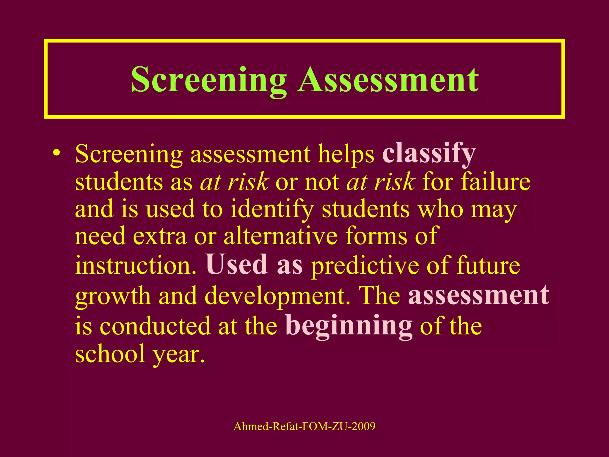Screening Assessment Screening assessment helps  classify  students as  at risk  or not  at risk  for failure and is used to identify students who may need extra or alternative forms of instruction.  Used as  predictive of future growth and development. The  assessment  is conducted at the  beginning  of the school year.  