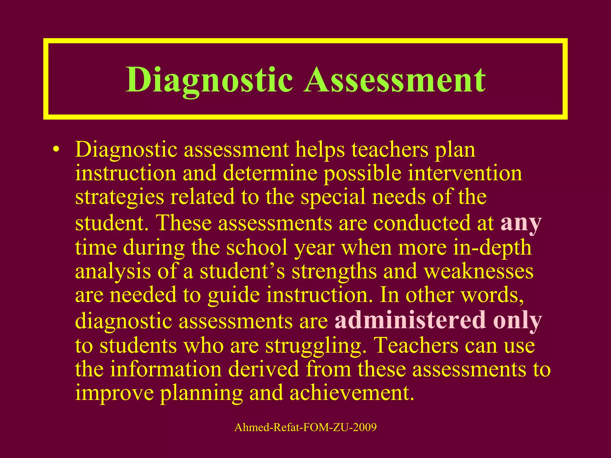 Diagnostic Assessment Diagnostic assessment helps teachers plan instruction and determine possible intervention strategies related to the special needs of the student. These assessments are conducted at  any  time during the school year when more in-depth analysis of a student’s strengths and weaknesses are needed to guide instruction. In other words, diagnostic assessments are  administered   only  to students who are struggling. Teachers can use the information derived from these assessments to improve planning and achievement. 