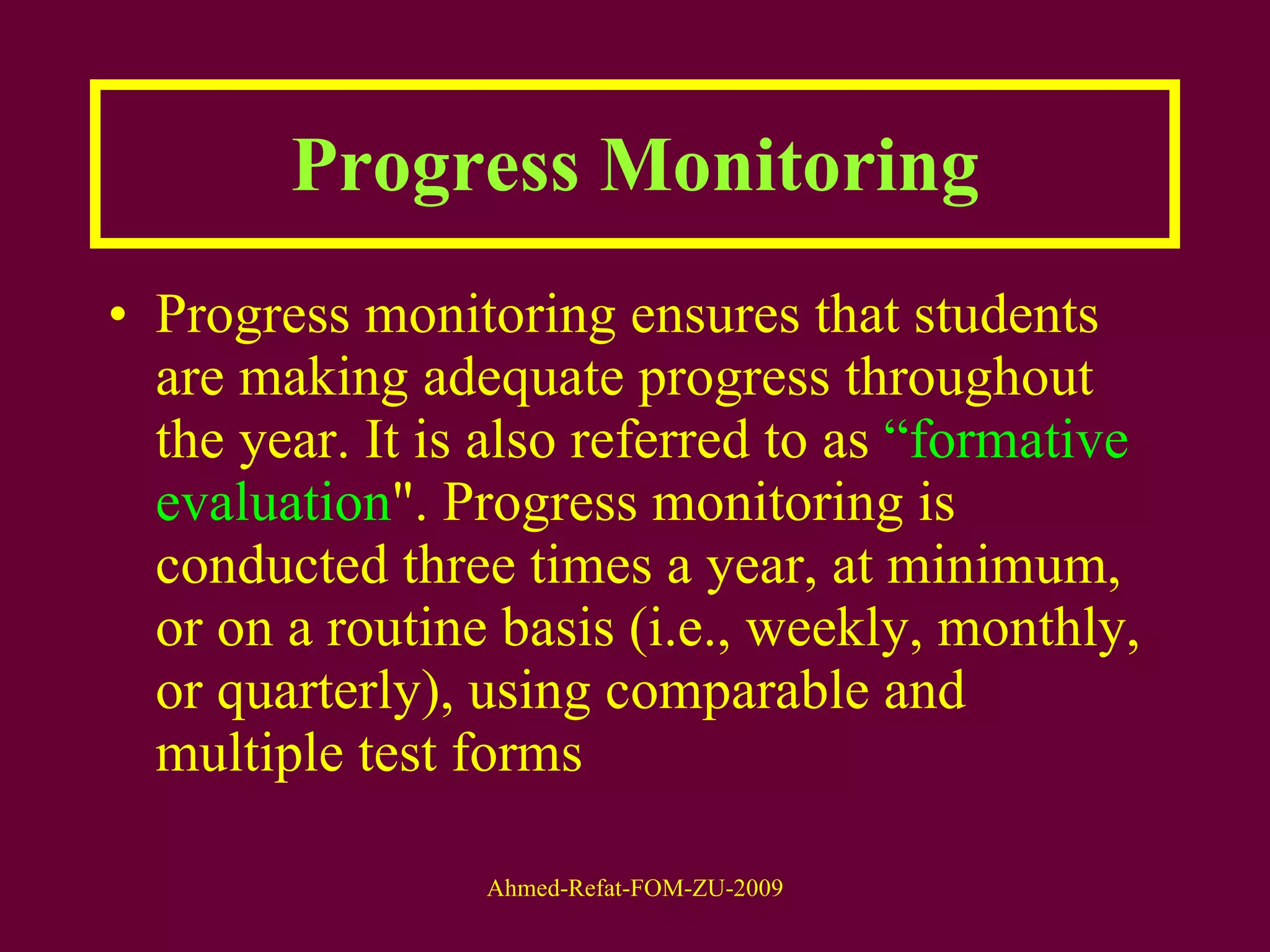 Progress Monitoring Progress monitoring ensures that students are making adequate progress throughout the year. It is also referred to as  “formative evaluation ". Progress monitoring is conducted three times a year, at minimum, or on a routine basis (i.e., weekly, monthly, or quarterly), using comparable and multiple test forms 