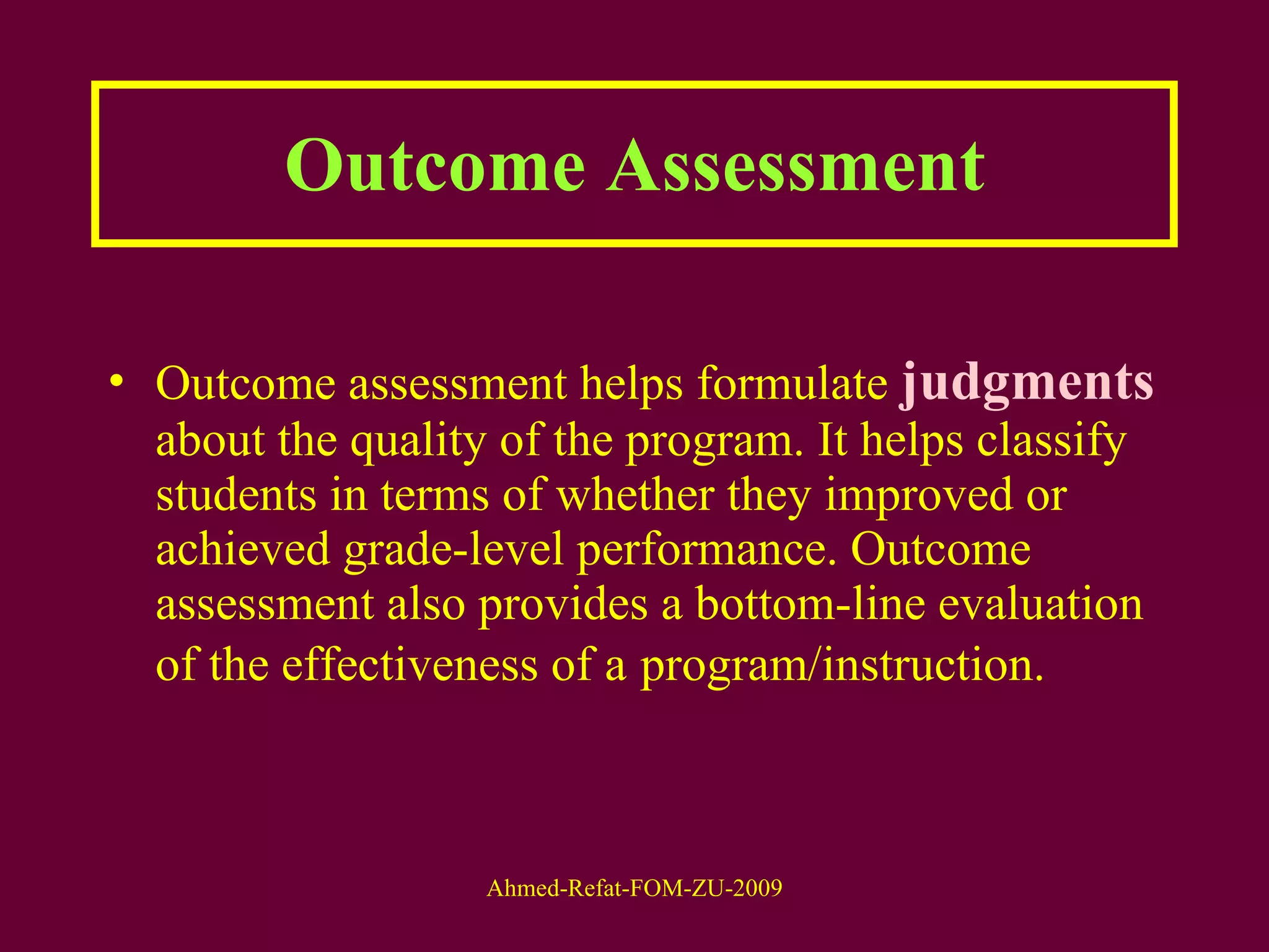 Outcome Assessment Outcome assessment helps formulate  judgments  about the quality of the program. It helps classify students in terms of whether they improved or achieved grade-level performance. Outcome assessment also provides a bottom-line evaluation of the effectiveness of a   program/instruction.  
