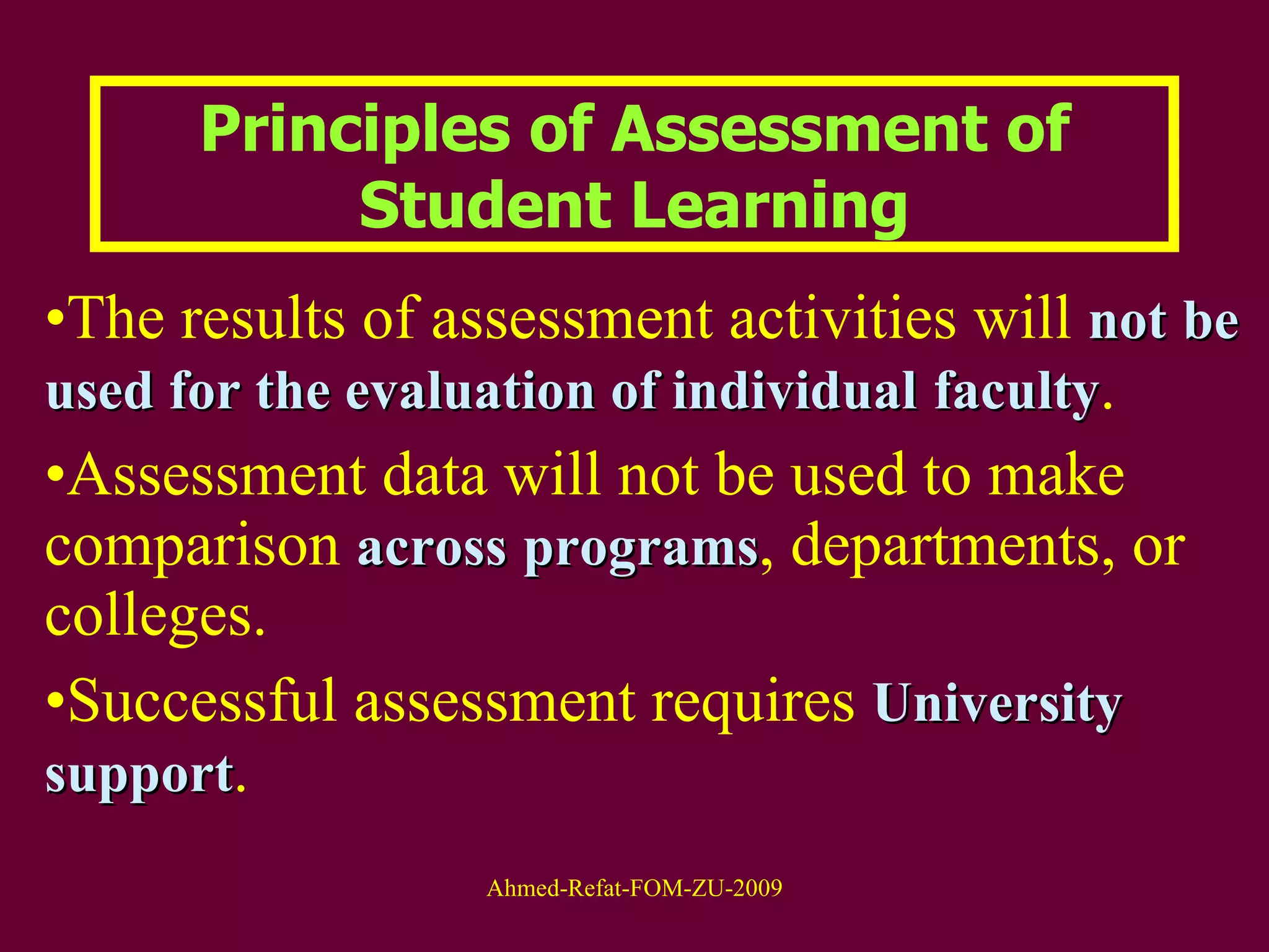 The results of assessment activities will  not   be used for the evaluation of individual   faculty .  Assessment data will not be used to make comparison  across   programs , departments, or colleges.  Successful assessment requires  University   support .  Principles of Assessment of Student Learning 