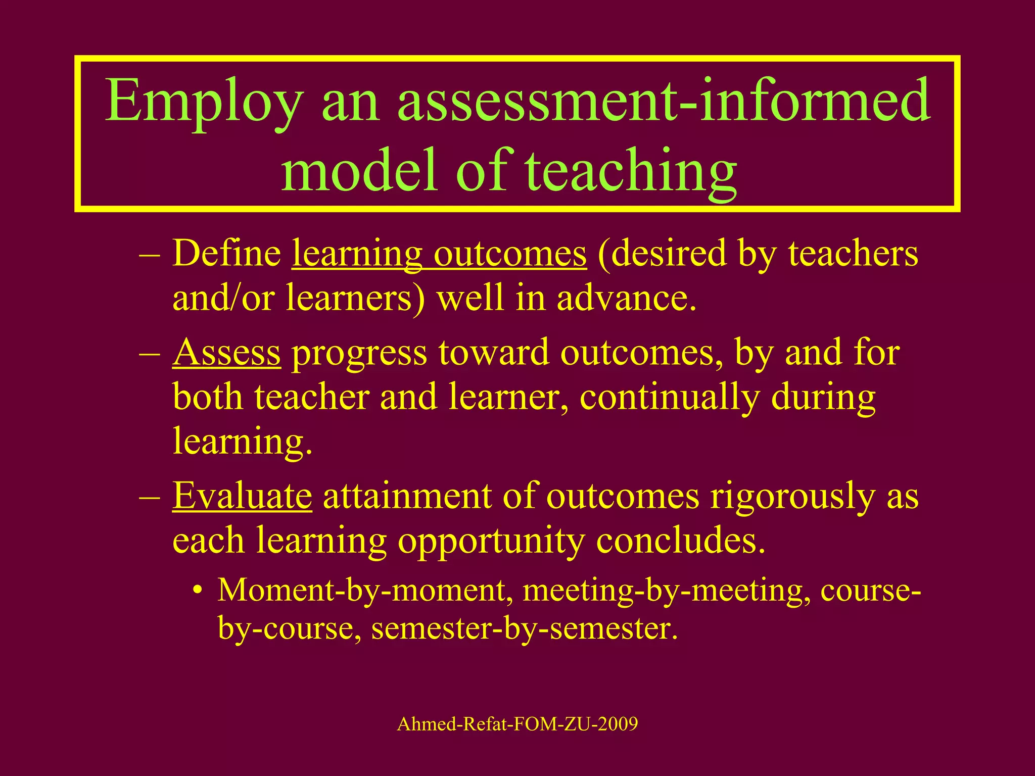 Employ an assessment-informed model of teaching  Define  learning outcomes  (desired by teachers and/or learners) well in advance. Assess  progress toward outcomes, by and for both teacher and learner, continually during learning. Evaluate  attainment of outcomes rigorously as each learning opportunity concludes. Moment-by-moment, meeting-by-meeting, course-by-course, semester-by-semester. 