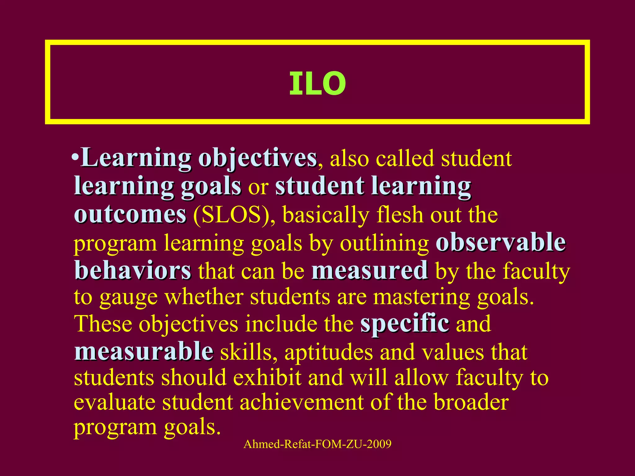 ILO Learning   objectives , also called student  learning   goals  or  student   learning   outcomes  (SLOS), basically flesh out the program learning goals by outlining  observable   behaviors  that can be  measured  by the faculty to gauge whether students are mastering goals. These objectives include the  specific  and  measurable  skills, aptitudes and values that students should exhibit and will allow faculty to evaluate student achievement of the broader program goals.  