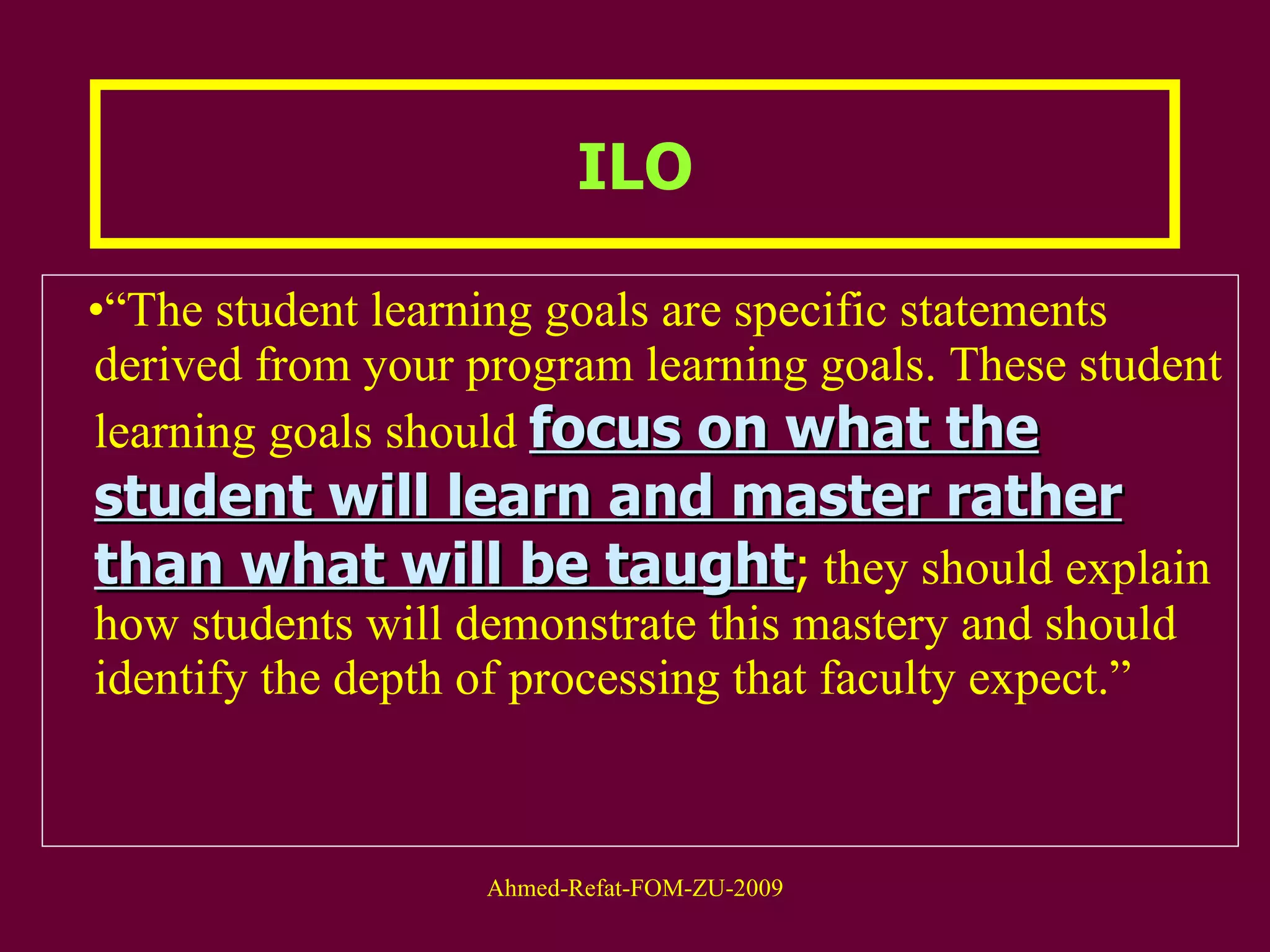 “ The student learning goals are specific statements derived from your program learning goals. These student learning goals should  focus on what the student will learn and master rather than what will be taught ;  they should explain how students will demonstrate this mastery and should identify the depth of processing that faculty expect.”  ILO 