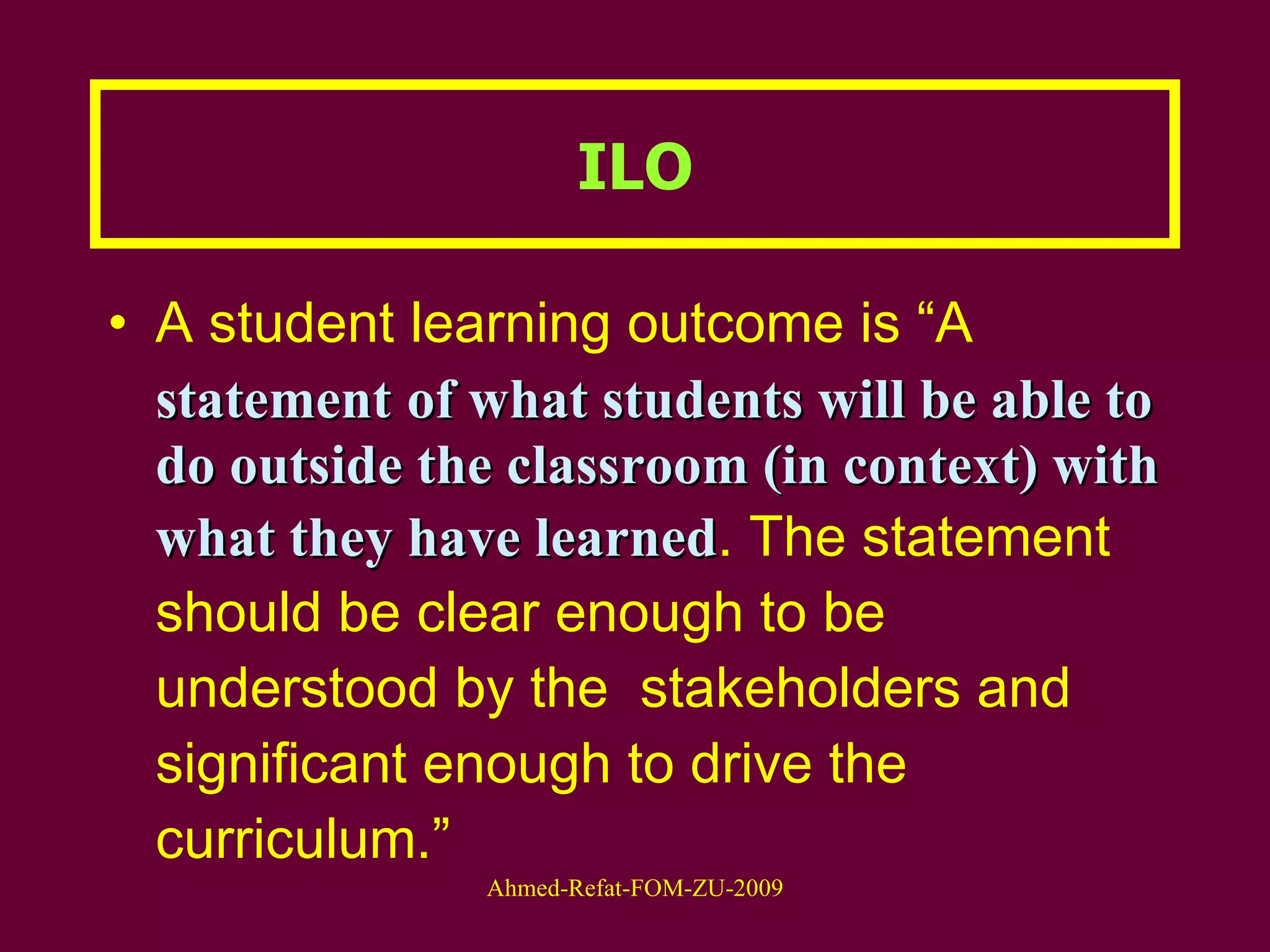 A student learning outcome is “A  statement   of what students will be able to do outside the classroom (in context) with what they have learned . The statement should be clear enough to be understood by the  stakeholders and significant enough to drive the curriculum.” ILO 