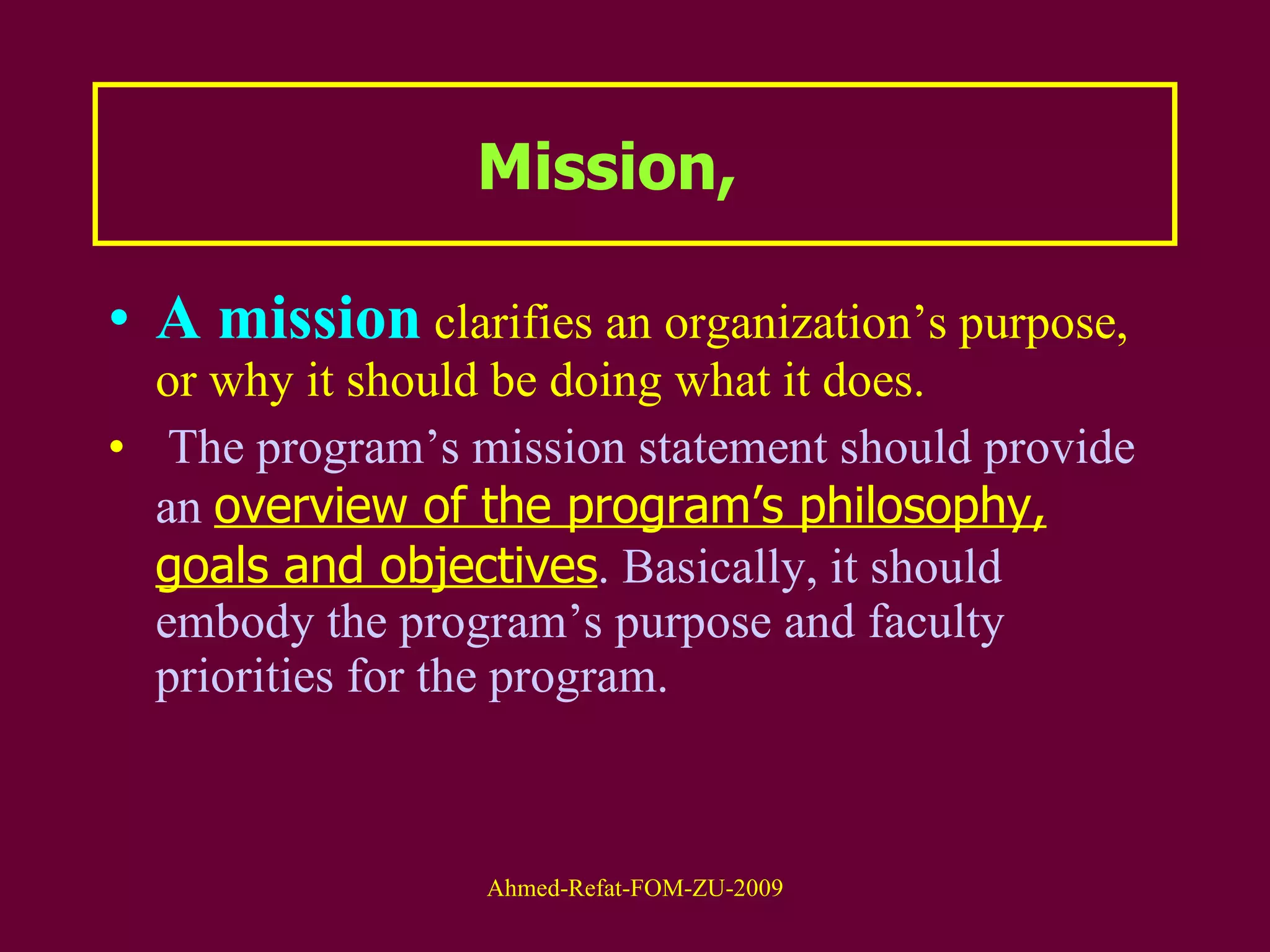 Mission,  A mission  clarifies an organization’s purpose, or why it should be doing what it does. The program’s mission statement should provide an  overview of the program’s philosophy, goals and objectives . Basically, it should embody the program’s purpose and faculty priorities for the program.  