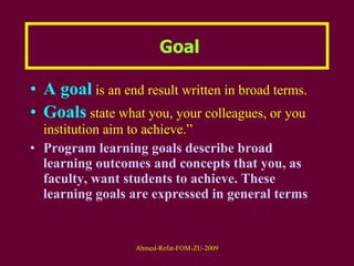 Goal A goal  is an end result written in broad terms.  Goals   state what you, your colleagues, or you institution aim to achieve.”   Program learning goals describe broad learning outcomes and concepts that you, as faculty, want students to achieve. These learning goals are expressed in general terms 