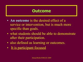 Outcome An outcome  is the desired effect of a service or intervention, but is much more specific than goals. what students should be able to demonstrate after their participation. also defined as learning or outcomes.  It is participant focused 