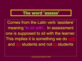 The word ‘assess’ Comes from the Latin verb ‘assidere’ meaning ‘ to sit with’ .  In assessment one is supposed to sit with the learner. This implies it is something we do  with   and   for   students and not  to  students 