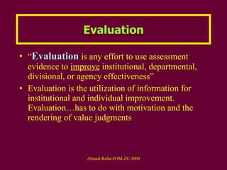 Evaluation “ Evaluation  is any effort to use assessment evidence to  improve  institutional, departmental, divisional, or agency effectiveness” Evaluation is the utilization of information for institutional and individual improvement. Evaluation…has to do with motivation and the rendering of value judgments  