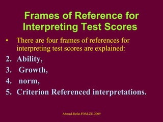 Frames of Reference for Interpreting Test Scores   There are four frames of references for interpreting test scores are explained:  Ability, Growth, norm,  Criterion Referenced interpretations. 