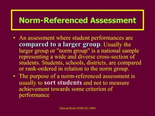 Norm-Referenced Assessment An assessment where student performances are  compared to a larger group . Usually the larger group or "norm group" is a national sample representing a wide and diverse cross-section of students. Students, schools, districts, are compared or rank-ordered in relation to the norm group.  The purpose of a norm-referenced assessment is usually to  sort students  and not to measure achievement towards some criterion of performance 