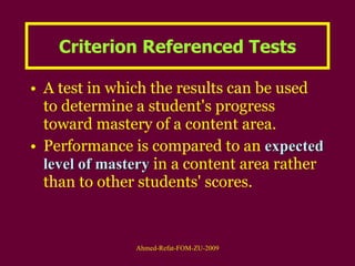 Criterion Referenced Tests A test in which the results can be used to determine a student's progress toward mastery of a content area.  Performance is compared to an  expected   level   of   mastery  in a content area rather than to other students' scores.  