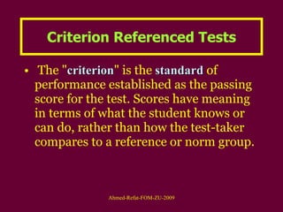 Criterion Referenced Tests The " criterion " is the  standard  of performance established as the passing score for the test. Scores have meaning in terms of what the student knows or can do, rather than how the test-taker compares to a reference or norm group.  