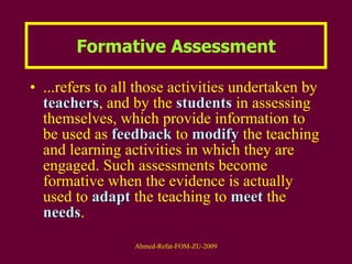 ...refers to all those activities undertaken by  teachers , and by the  students  in assessing themselves, which provide information to be used as  feedback  to  modify  the teaching and learning activities in which they are engaged. Such assessments become formative when the evidence is actually used to  adapt  the teaching to  meet  the  needs . Formative Assessment 