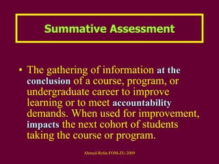 Summative Assessment The gathering of information  at the   conclusion  of a course, program, or undergraduate career to improve learning or to meet  accountability  demands. When used for improvement,  impacts  the next cohort of students taking the course or program.  