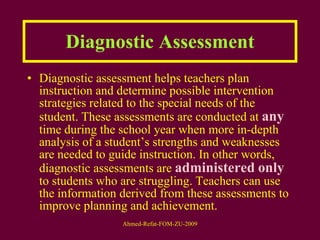 Diagnostic Assessment Diagnostic assessment helps teachers plan instruction and determine possible intervention strategies related to the special needs of the student. These assessments are conducted at  any  time during the school year when more in-depth analysis of a student’s strengths and weaknesses are needed to guide instruction. In other words, diagnostic assessments are  administered   only  to students who are struggling. Teachers can use the information derived from these assessments to improve planning and achievement. 