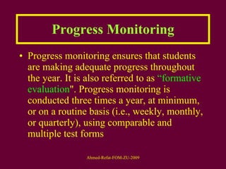 Progress Monitoring Progress monitoring ensures that students are making adequate progress throughout the year. It is also referred to as  “formative evaluation ". Progress monitoring is conducted three times a year, at minimum, or on a routine basis (i.e., weekly, monthly, or quarterly), using comparable and multiple test forms 