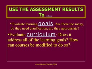 USE THE ASSESSMENT RESULTS To  evaluate   Evaluate learning  goals : Are there too many, do they need clarification, are they appropriate?  Evaluate  curriculum : Does it address all of the learning goals? How can courses be modified to do so?  