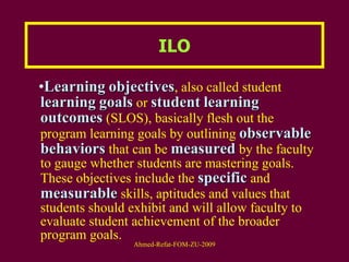 ILO Learning   objectives , also called student  learning   goals  or  student   learning   outcomes  (SLOS), basically flesh out the program learning goals by outlining  observable   behaviors  that can be  measured  by the faculty to gauge whether students are mastering goals. These objectives include the  specific  and  measurable  skills, aptitudes and values that students should exhibit and will allow faculty to evaluate student achievement of the broader program goals.  