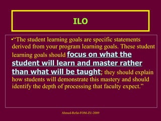 “ The student learning goals are specific statements derived from your program learning goals. These student learning goals should  focus on what the student will learn and master rather than what will be taught ;  they should explain how students will demonstrate this mastery and should identify the depth of processing that faculty expect.”  ILO 