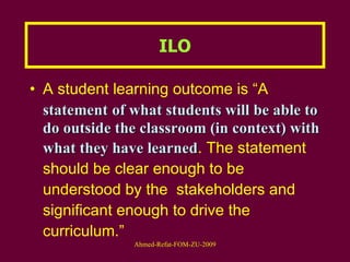 A student learning outcome is “A  statement   of what students will be able to do outside the classroom (in context) with what they have learned . The statement should be clear enough to be understood by the  stakeholders and significant enough to drive the curriculum.” ILO 