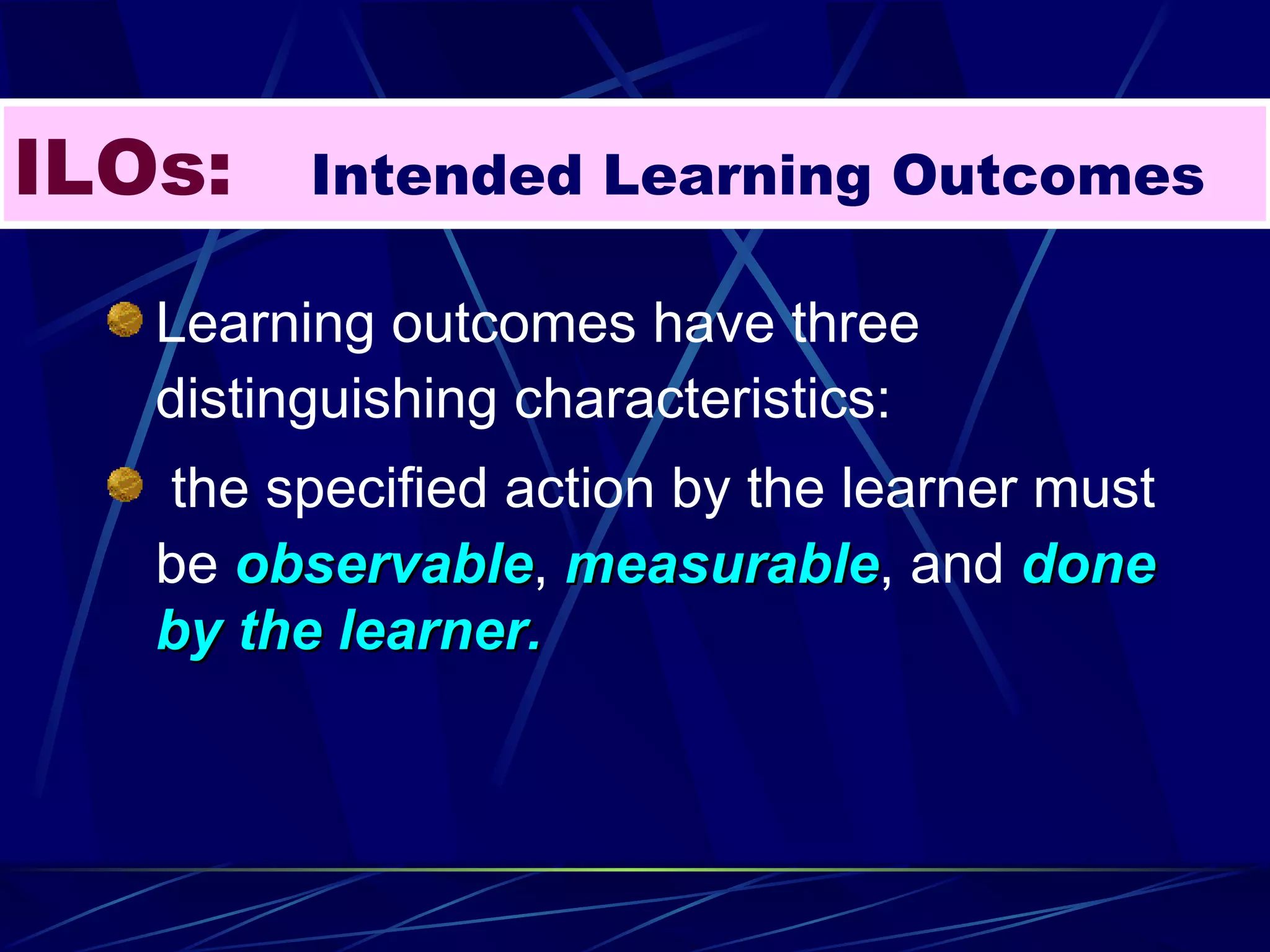 ILOs:   Intended Learning Outcomes Learning outcomes have three distinguishing characteristics: the specified action by the learner must be  observable ,  measurable , and  done by the learner. 