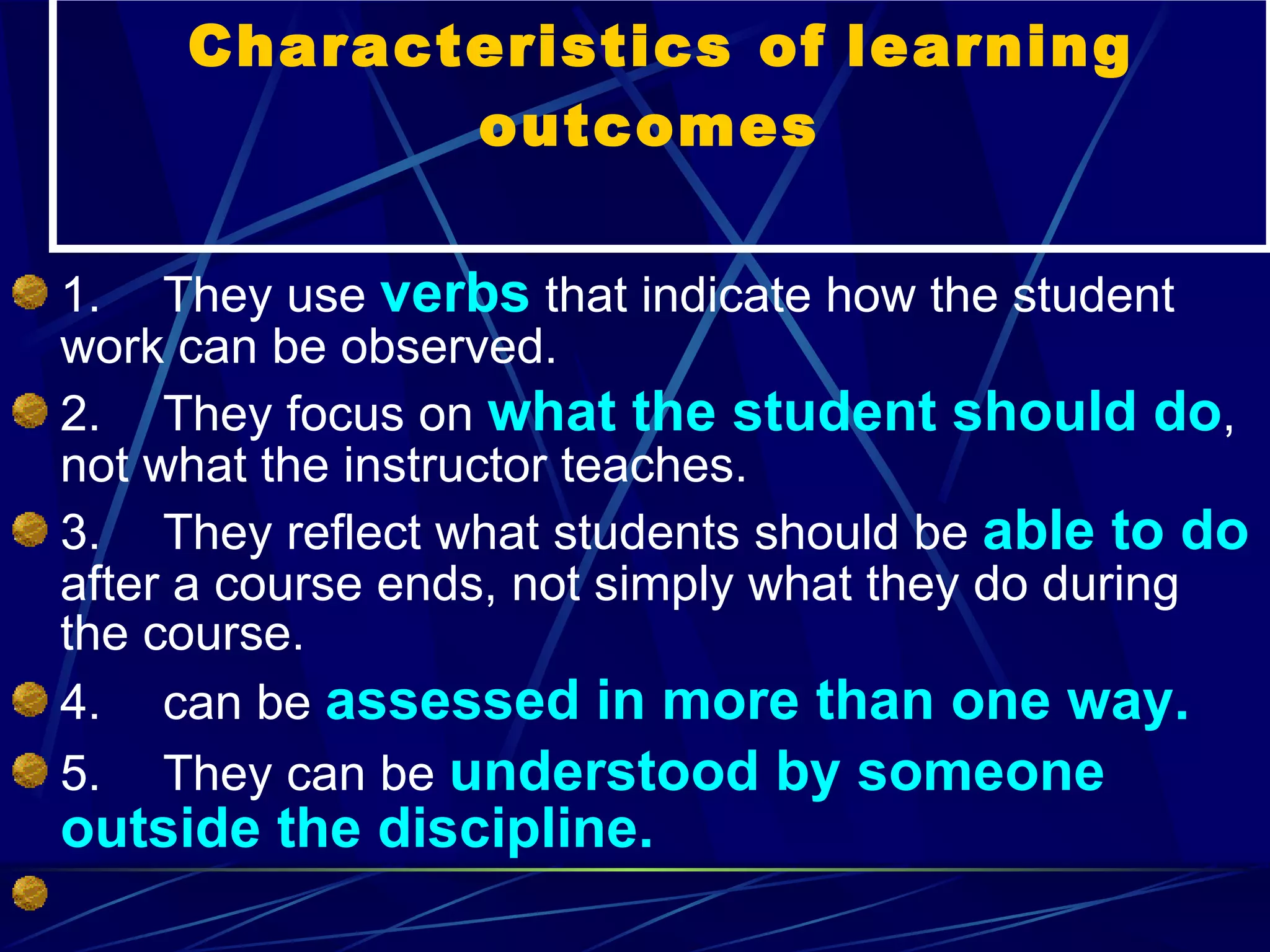Characteristics of   learning outcomes  1.       They use  verbs  that indicate how the student work can be observed. 2.       They focus on  what the student should do , not what the instructor teaches. 3.       They reflect what students should be  able to do  after a course ends, not simply what they do during the course. 4.       can be  assessed in more than one way. 5.       They can be  understood by someone outside the discipline.    