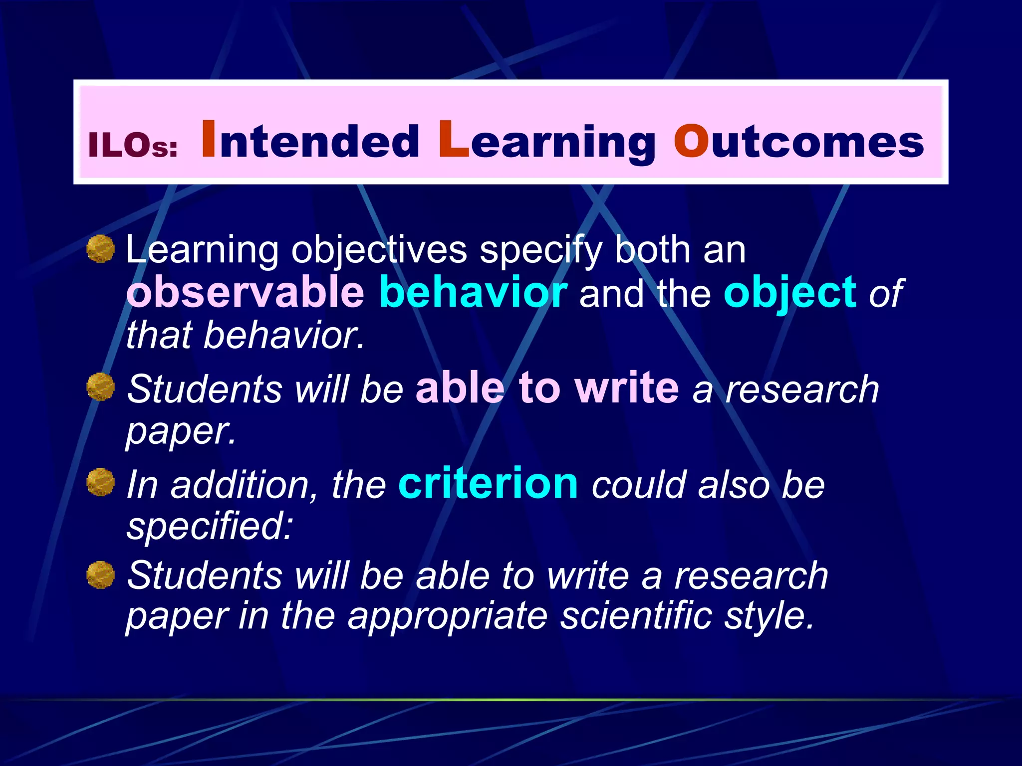 Learning objectives specify both an  observable  behavior   and the  object  of that behavior. Students will be  able to write  a research paper. In addition, the  criterion  could also be specified: Students will be able to write a research paper in the appropriate scientific style. ILO s:   I ntended  L earning  O utcomes 