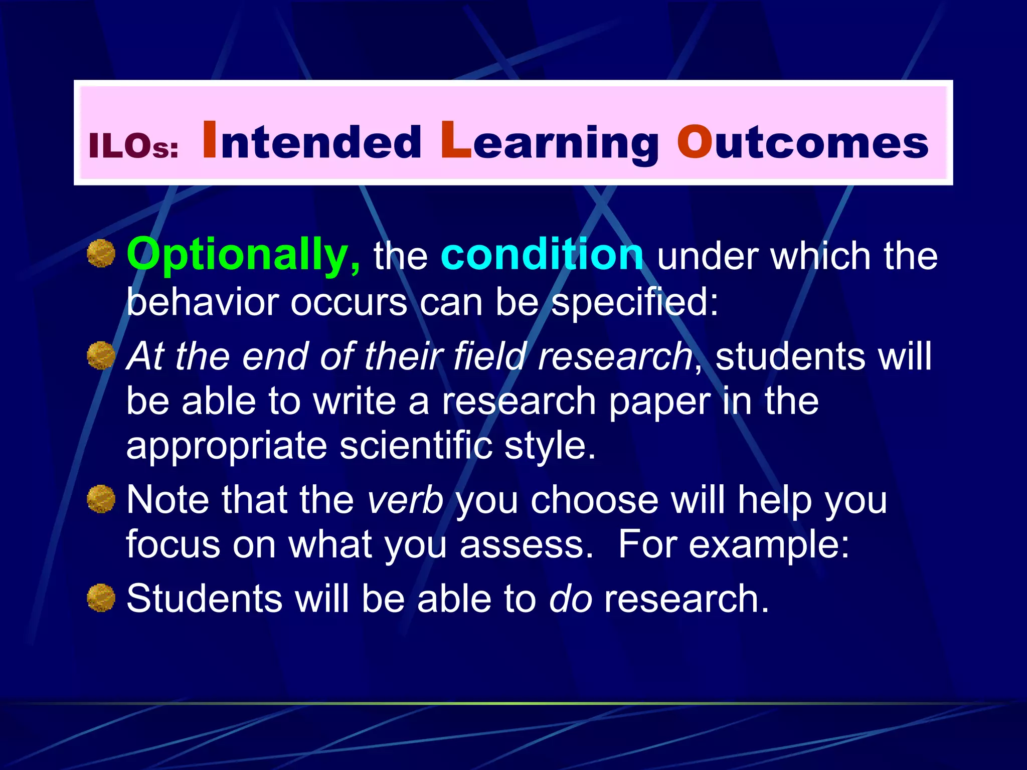 Optionally,  the  condition  under which the behavior occurs can be specified: At the end of their field research , students will be able to write a research paper in the appropriate scientific style. Note that the  verb  you choose will help you focus on what you assess.  For example: Students will be able to  do  research.  ILO s:   I ntended  L earning  O utcomes 