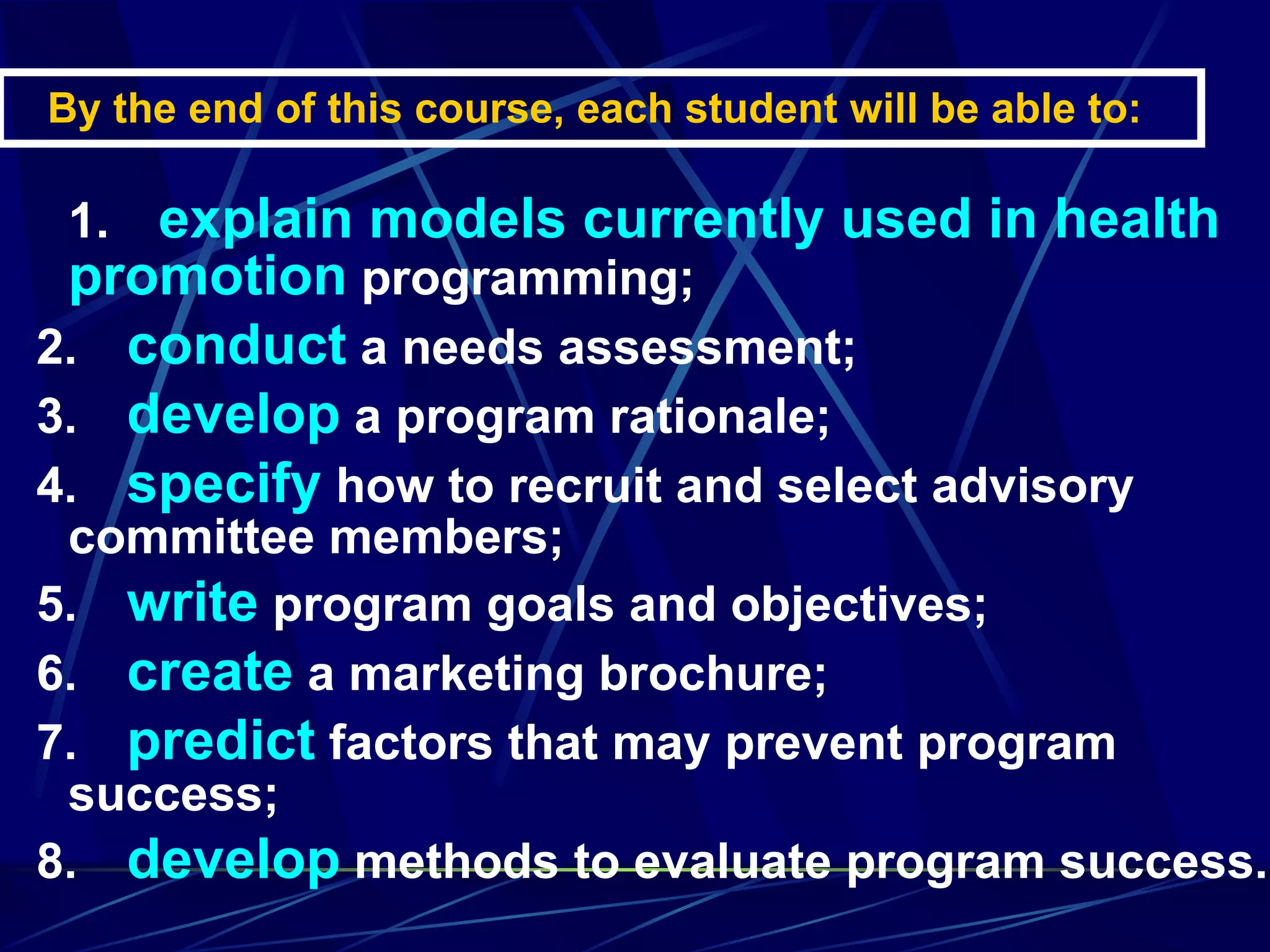 By the end of this course, each student will be able to:  1.      explain models currently used in health promotion  programming; 2.      conduct  a needs assessment; 3.      develop  a program rationale; 4.      specify  how to recruit and select advisory committee members; 5.      write  program goals and objectives; 6.      create  a marketing brochure; 7.      predict  factors that may prevent program success; 8.      develop  methods to evaluate program success. 