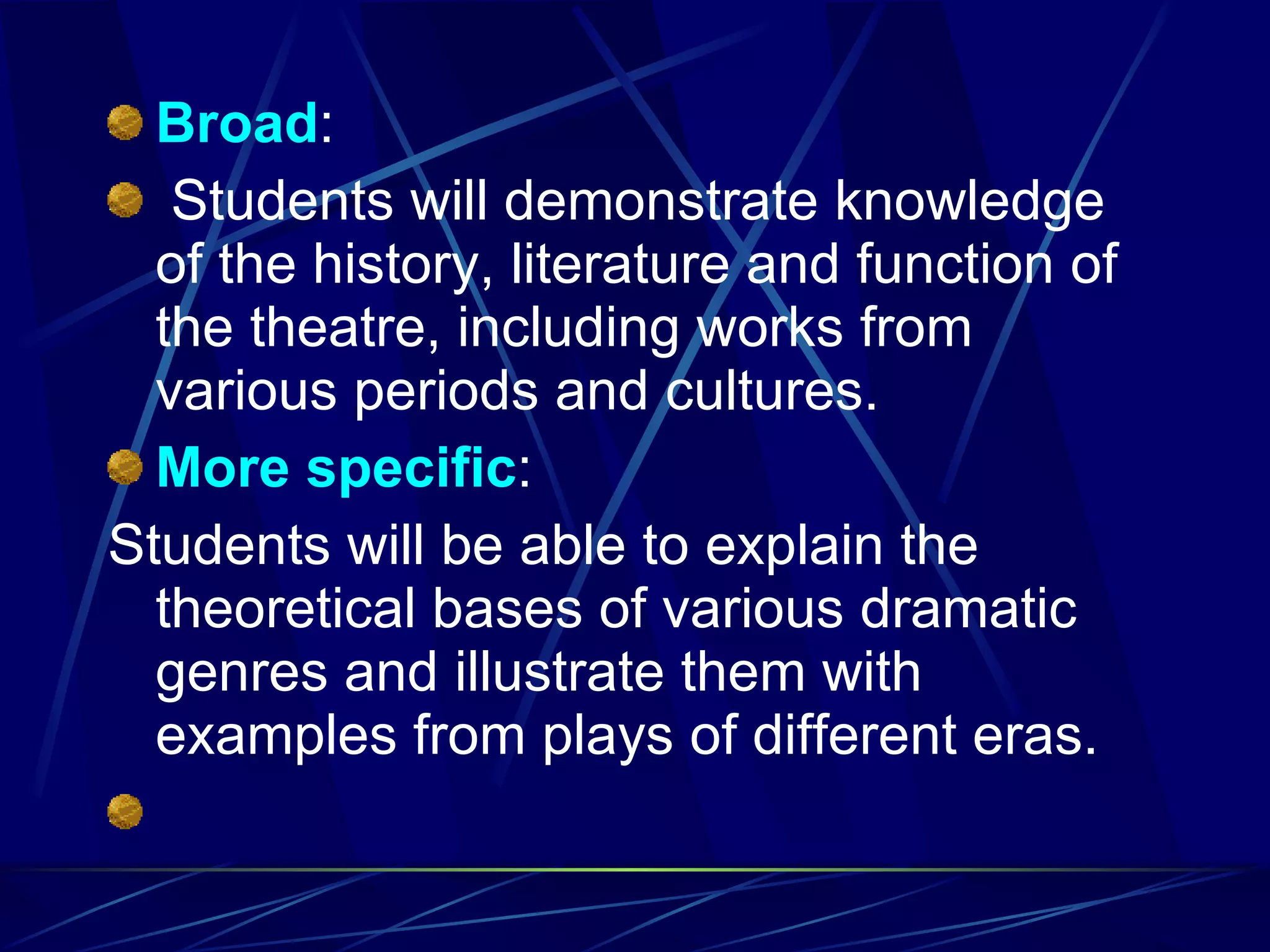 Broad :    Students will demonstrate knowledge of the history, literature and function of the theatre, including works from various periods and cultures. More   specific : Students will be able to explain the theoretical bases of various dramatic genres and illustrate them with examples from plays of different eras. 